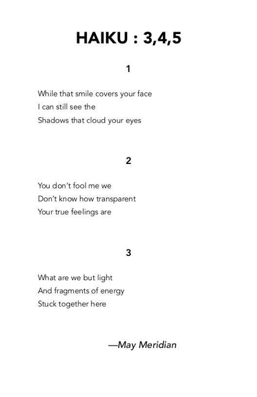 HAIKU : 3,4,5  While that smile covers your face | can still see the  Shadows that cloud your eyes  You don’t fool me we Don’t know how transparent  Your true feelings are  What are we but light And fragments of energy Stuck together here  —May Meridian 